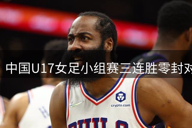 中国U17女足小组赛三连胜零封对手 强势挺进四强