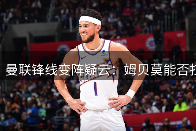曼联锋线变阵疑云：姆贝莫能否扛起中锋大旗？